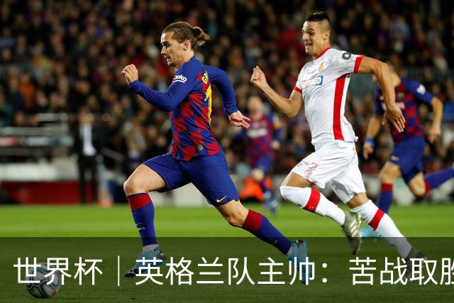 世界杯｜英格兰队主帅：苦战取胜有助于淘汰赛