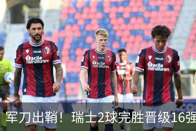 军刀出鞘！瑞士2球完胜晋级16强 时隔88年淘汰赛赢球