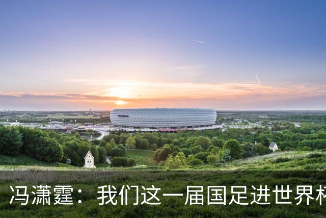 冯潇霆：我们这一届国足进世界杯机会挺大的 尽力了但确实有差距