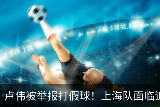 卢伟被举报打假球！上海队面临追罚，张镇麟坑惨球队