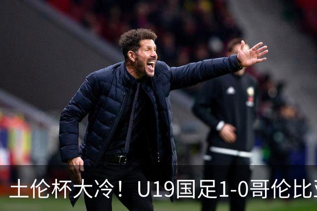 土伦杯大冷！U19国足1-0哥伦比亚，3场2胜小组头名，有望争冠