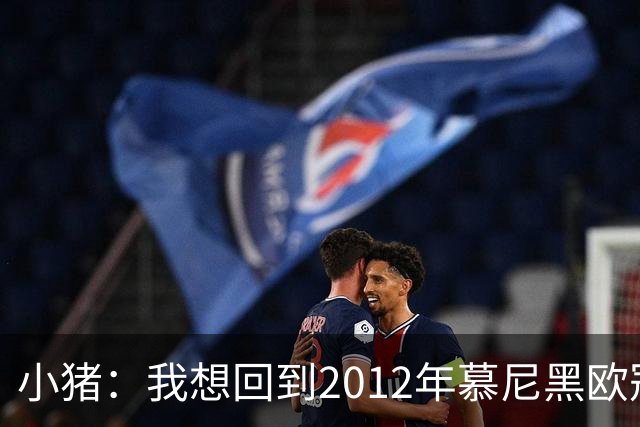 小猪：我想回到2012年慕尼黑欧冠决赛，再罚一次对切尔西的点球