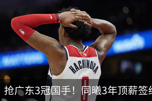 抢广东3冠国手！同曦3年顶薪签约杜润旺 还计划签四川主力李玮颢