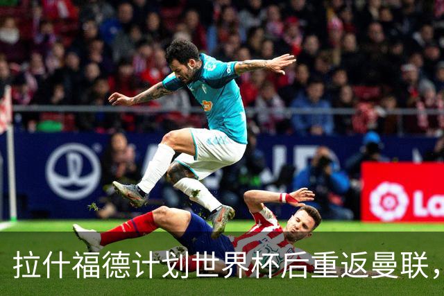 拉什福德计划世界杯后重返曼联，设法续租回巴萨！4000万违约条款名存实亡