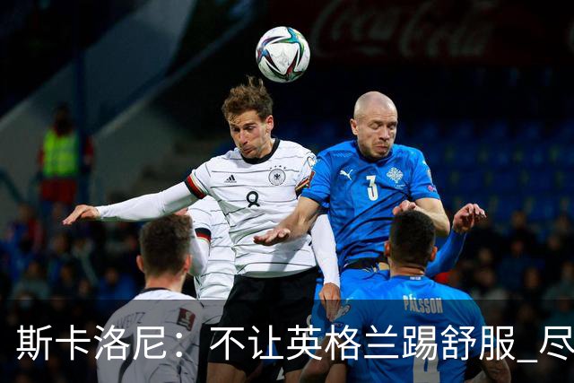 斯卡洛尼：不让英格兰踢舒服 尽力限制凯恩与贝林厄姆