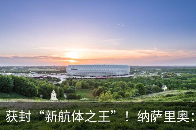 获封“新航体之王”！纳萨里奥：再签个5年合同一点问题没有！