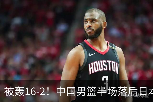 被轰16-2！中国男篮半场落后日本10分：贺希宁10分 杨瀚森5分2犯规