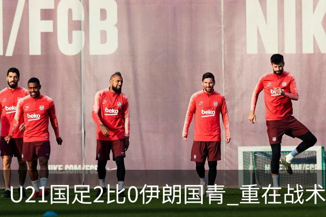 U21国足2比0伊朗国青 重在战术演练 第二场难度更大